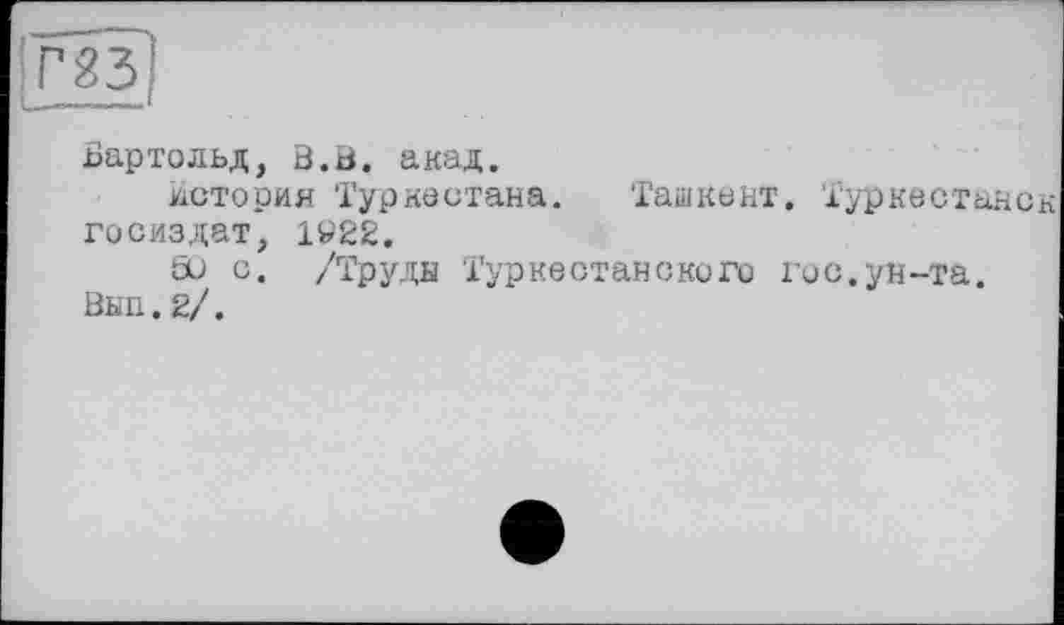 ﻿Бартольд, В.В. акад.
История Туркестана. Ташкент. Туркестане Госиздат, 1V22.
öu с. /Труды Туркестанского гос.ун-та.
Вып.. 2/.